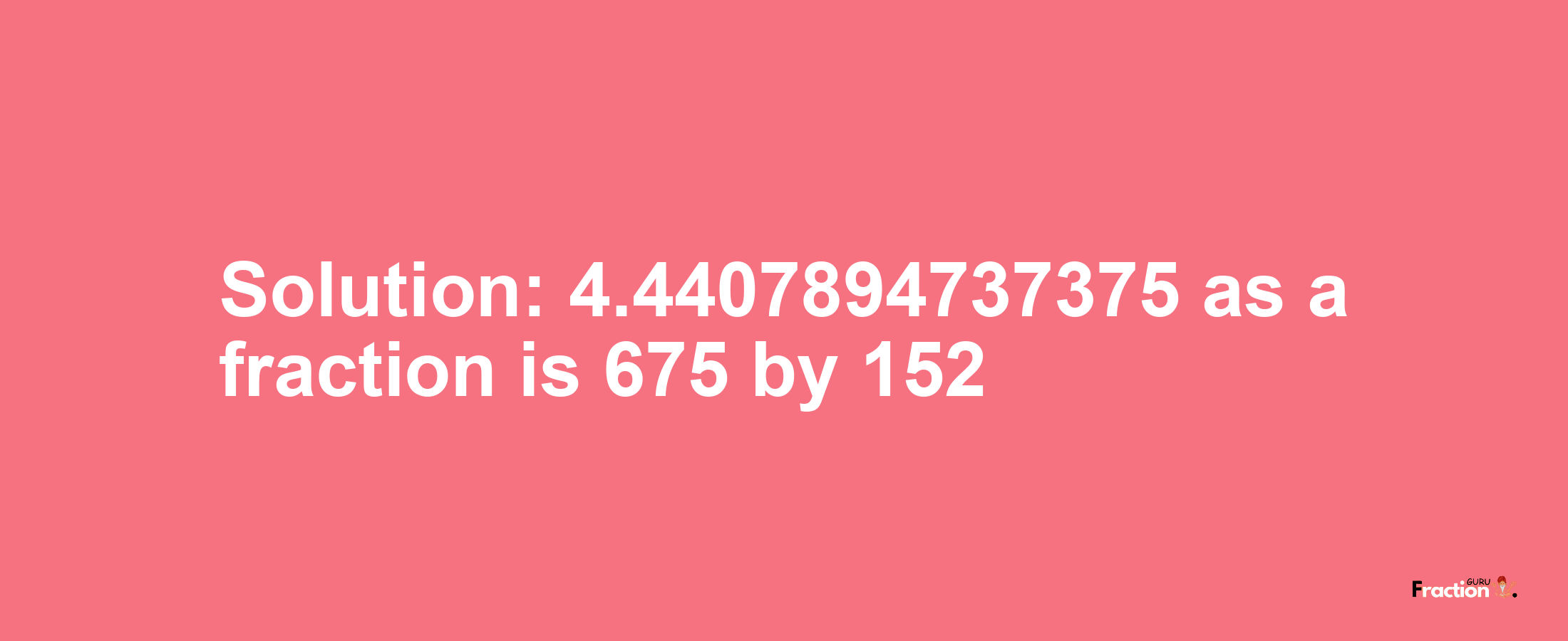 Solution:4.4407894737375 as a fraction is 675/152